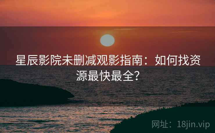 星辰影院未删减观影指南：如何找资源最快最全？