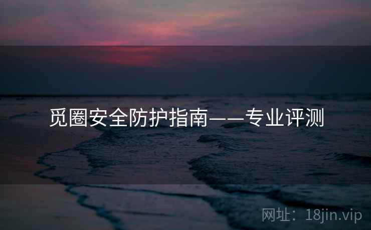 觅圈安全防护指南——专业评测 觅圈安全防护指南——专业评测